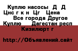 Куплю насосы 1Д, Д, Цнс(г,к,н) Цг › Цена ­ 10 000 - Все города Другое » Куплю   . Дагестан респ.,Кизилюрт г.